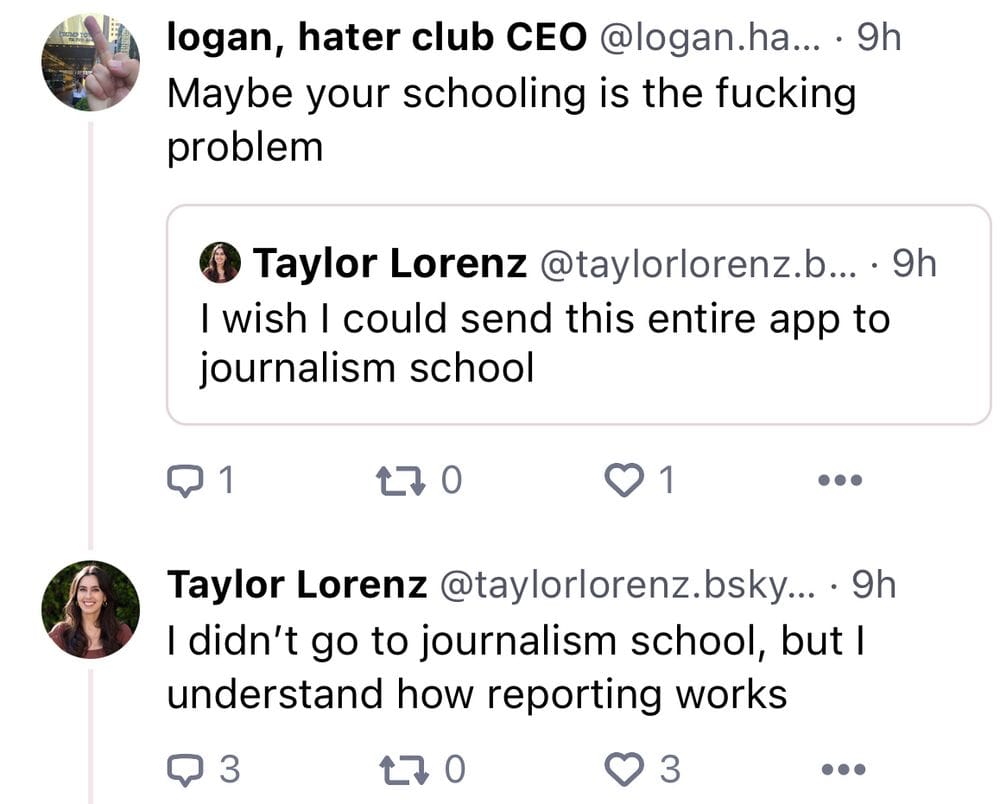 TAYLOR LORENZ: I wish I could send this entire app to journalism school. LOGAN: Maybe your schooling is the fucking problem. TAYLOR LORENZ: I didn't go to journalism school, but I understand how reporting works. 