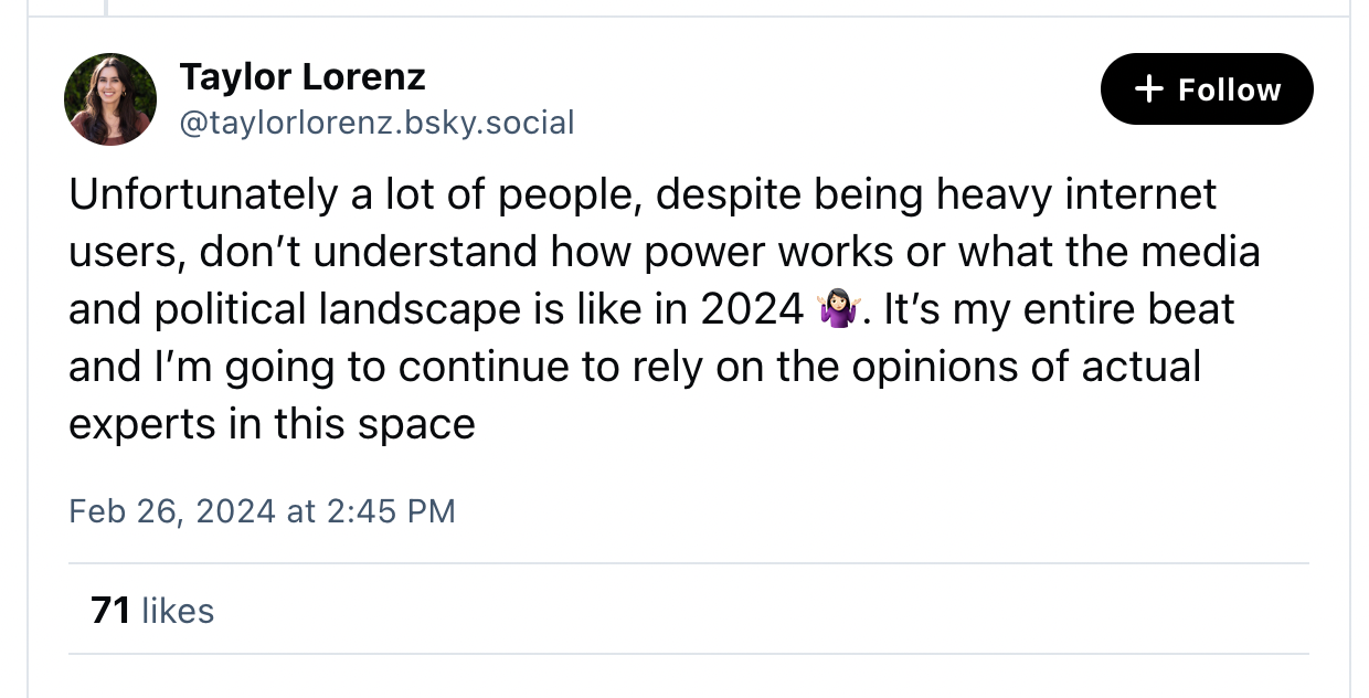 LORENZ: Unfortunately a lot of people, despite being heavy internet users, don't understand how power works or what the media and political landscape is like in 2024 (shrug emoji). It's my entire beat and I'm going to continue to rely on the opinions of actual experts in the space.