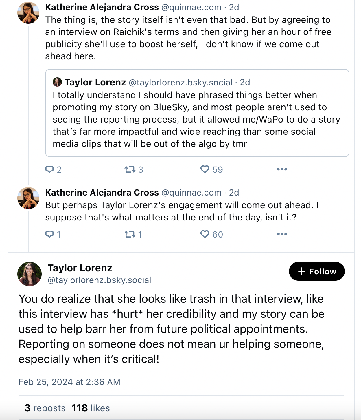 KATHERINE CROSS: The thing is, the story itself isn't even that bad. But by agreeing to an interview on Raichik's terms and then giving her an hour of free publicity she'll use to boost herself, I don't know if we come out ahead here.  But perhaps Taylor Lorenz's engagement will come out ahead. I suppose that's what matters at the end of the day, isn't it?  TAYLOR LORENZ: You do realize that she looks like trash in that interview, like this interview has *hurt* her credibility and my story can be used to help barr her from future political appointments. Reporting on someone does not mean ur helping someone, especially when it’s critical! Feb 25, 2024 at 2:36 AM 3 reposts 118 likes