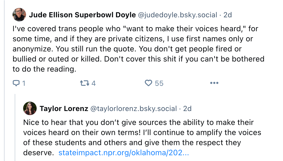 JUDE DOYLE: I've covered trans people who "want to make their voices heard," for some time, and if they are private citizens, I use first names only or anonymize. You still run the quote. You don't get people fired or bullied or outed or killed. Don't cover this shit if you can't be bothered to do the reading. TAYLOR LORENZ: Nice to hear that you don’t give sources the ability to make their voices heard on their own terms! I’ll continue to amplify the voices of these students and others and give them the respect they deserve.